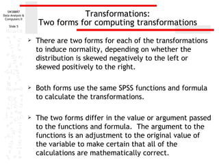 Transformations: Two forms for computing transformations There are two forms for each of the transformations to induce normality, depending on whether the distribution is skewed negatively to the left or skewed positively to the right.  Both forms use the same SPSS functions and formula to calculate the transformations.  The two forms differ in the value or argument passed to the functions and formula.  The argument to the functions is an adjustment to the original value of the variable to make certain that all of the calculations are mathematically correct. 