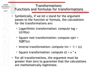 Transformations: Functions and formulas for transformations Symbolically, if we let x stand for the argument passes to the function or formula, the calculations for the transformations are: Logarithmic transformation: compute log = LG10(x) Square root transformation: compute sqrt = SQRT(x) Inverse transformation: compute inv = -1 / (x) Square transformation: compute s2 = x * x For all transformations, the argument must be greater than zero to guarantee that the calculations are mathematically legitimate. 