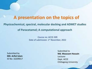 A presentation on the topics of
Physicochemical, spectral, molecular docking and ADMET studies
of Paracetamol; A computational approach
Submitted by
MD. Ariful Islam
ID No: 16209017
Submitted to
Md. Moazzam Hossain
Lecturer
Dept. ACCE
Chittagong University
Course no: ACCE-509
Date of submission: 1st November, 2022
 