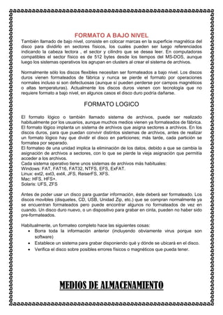 FORMATO A BAJO NIVEL
También llamado de bajo nivel, consiste en colocar marcas en la superficie magnética del
disco para dividirlo en sectores físicos, los cuales pueden ser luego referenciados
indicando la cabeza lectora , el sector y cilindro que se desea leer. En computadoras
compatibles el sector físico es de 512 bytes desde los tiempos del MS-DOS, aunque
luego los sistemas operativos los agrupan en clusters al crear el sistema de archivos.

Normalmente sólo los discos flexibles necesitan ser formateados a bajo nivel. Los discos
duros vienen formateados de fábrica y nunca se pierde el formato por operaciones
normales incluso si son defectuosas (aunque sí pueden perderse por campos magnéticos
o altas temperaturas). Actualmente los discos duros vienen con tecnología que no
requiere formato a bajo nivel, en algunos casos el disco duro podría dañarse.

                              FORMATO LOGICO

El formato lógico o también llamado sistema de archivos, puede ser realizado
habitualmente por los usuarios, aunque muchos medios vienen ya formateados de fábrica.
El formato lógico implanta un sistema de archivos que asigna sectores a archivos. En los
discos duros, para que puedan convivir distintos sistemas de archivos, antes de realizar
un formato lógico hay que dividir el disco en particiones; más tarde, cada partición se
formatea por separado.
El formateo de una unidad implica la eliminación de los datos, debido a que se cambia la
asignación de archivos a sectores, con lo que se pierde la vieja asignación que permitía
acceder a los archivos.
Cada sistema operativo tiene unos sistemas de archivos más habituales:
Windows: FAT, FAT16, FAT32, NTFS, EFS, ExFAT.
Linux: ext2, ext3, ext4, JFS, ReiserFS, XFS.
Mac: HFS, HFS+.
Solaris: UFS, ZFS

Antes de poder usar un disco para guardar información, éste deberá ser formateado. Los
discos movibles (disquetes, CD, USB, Unidad Zip, etc.) que se compran normalmente ya
se encuentran formateados pero puede encontrar algunos no formateados de vez en
cuando. Un disco duro nuevo, o un dispositivo para grabar en cinta, pueden no haber sido
pre-formateados.

Habitualmente, un formateo completo hace las siguientes cosas:
  • Borra toda la información anterior (incluyendo obviamente virus porque son
      software)
  • Establece un sistema para grabar disponiendo qué y dónde se ubicará en el disco.
  • Verifica el disco sobre posibles errores físicos o magnéticos que pueda tener.




                  MEDIOS DE ALMACENAMIENTO
 