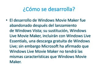 ¿Cómo se desarrolla?El desarrollo de Windows Movie Maker fue abandonado después del lanzamiento de Windows Vista; su sustitución, Windows Live Movie Maker, incluirán con Windows Live Essentials, una descarga gratuita de Windows Live; sin embargo Microsoft ha afirmado que Windows Live Movie Maker no tendrá las mismas características que Windows Movie Maker.