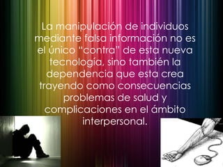 La manipulación de individuos mediante falsa información no es el único “contra” de esta nueva tecnología, sino también la dependencia que esta crea trayendo como consecuencias problemas de salud y complicaciones en el ámbito interpersonal. 