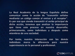 La Real Academia de la lengua Española define comunicar como la acción de "transmitir señales mediante un código común al emisor y al receptor". Es por eso que siendo transmitir el verbo principal de dicha acción, tenemos que analizar la importancia que tiene este proceso en nuestro desarrollo; primeramente, como individuos y después como miembros de una sociedad.Por tanto, nuestra interacción con los demás individuos marca la diferencia para nuestra supervivencia en lo personal y profesional. 