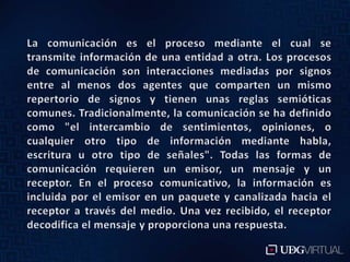 La comunicación es el proceso mediante el cual se transmite información de una entidad a otra. Los procesos de comunicación son interacciones mediadas por signos entre al menos dos agentes que comparten un mismo repertorio de signos y tienen unas reglas semióticas comunes. Tradicionalmente, la comunicación se ha definido como "el intercambio de sentimientos, opiniones, o cualquier otro tipo de información mediante habla, escritura u otro tipo de señales". Todas las formas de comunicación requieren un emisor, un mensaje y un receptor. En el proceso comunicativo, la información es incluida por el emisor en un paquete y canalizada hacia el receptor a través del medio. Una vez recibido, el receptor decodifica el mensaje y proporciona una respuesta.