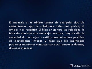 El mensaje es el objeto central de cualquier tipo de comunicación que se establezca entre dos partes, el emisor y el receptor. Si bien en general se relaciona la idea de mensaje con mensajes escritos, hoy en día la variedad de mensajes y estilos comunicativos posibles es ciertamente infinito y hace que los individuos podamos mantener contacto con otras personas de muy diversas maneras.