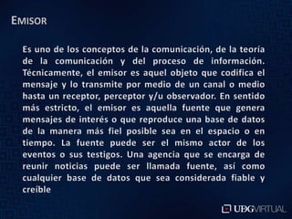 EmisorEs uno de los conceptos de la comunicación, de la teoría de la comunicación y del proceso de información. Técnicamente, el emisor es aquel objeto que codifica el mensaje y lo transmite por medio de un canal o medio hasta un receptor, perceptor y/u observador. En sentido más estricto, el emisor es aquella fuente que genera mensajes de interés o que reproduce una base de datos de la manera más fiel posible sea en el espacio o en tiempo. La fuente puede ser el mismo actor de los eventos o sus testigos. Una agencia que se encarga de reunir noticias puede ser llamada fuente, así como cualquier base de datos que sea considerada fiable y creíble