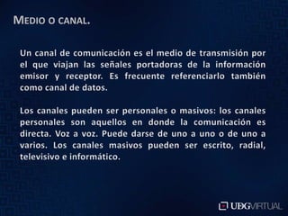Medio o canal. Un canal de comunicación es el medio de transmisión por el que viajan las señales portadoras de la información emisor y receptor. Es frecuente referenciarlo también como canal de datos. Los canales pueden ser personales o masivos: los canales personales son aquellos en donde la comunicación es directa. Voz a voz. Puede darse de uno a uno o de uno a varios. Los canales masivos pueden ser escrito, radial, televisivo e informático.
