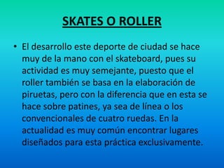 SKATES O ROLLEREl desarrollo este deporte de ciudad se hace muy de la mano con el skateboard, pues su actividad es muy semejante, puesto que el roller también se basa en la elaboración de piruetas, pero con la diferencia que en esta se hace sobre patines, ya sea de línea o los convencionales de cuatro ruedas. En la actualidad es muy común encontrar lugares diseñados para esta práctica exclusivamente.