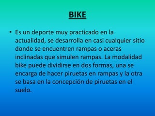BIKEEs un deporte muy practicado en la actualidad, se desarrolla en casi cualquier sitio donde se encuentren rampas o aceras inclinadas que simulen rampas. La modalidad bike puede dividirse en dos formas, una se encarga de hacer piruetas en rampas y la otra se basa en la concepción de piruetas en el suelo.