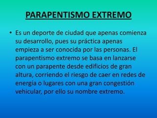 PARAPENTISMO EXTREMOEs un deporte de ciudad que apenas comienza su desarrollo, pues su práctica apenas empieza a ser conocida por las personas. El parapentismo extremo se basa en lanzarse con un parapente desde edificios de gran altura, corriendo el riesgo de caer en redes de energía o lugares con una gran congestión vehicular, por ello su nombre extremo.