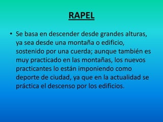 RAPELSe basa en descender desde grandes alturas, ya sea desde una montaña o edificio, sostenido por una cuerda; aunque también es muy practicado en las montañas, los nuevos practicantes lo están imponiendo como deporte de ciudad, ya que en la actualidad se práctica el descenso por los edificios.