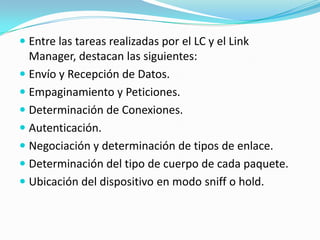  Entre las tareas realizadas por el LC y el Link
  Manager, destacan las siguientes:
 Envío y Recepción de Datos.
 Empaginamiento y Peticiones.
 Determinación de Conexiones.
 Autenticación.
 Negociación y determinación de tipos de enlace.
 Determinación del tipo de cuerpo de cada paquete.
 Ubicación del dispositivo en modo sniff o hold.
 