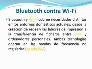 Bluetooth contra Wi-Fi
 Bluetooth y Wi-Fi cubren necesidades distintas
 en los entornos domésticos actuales: desde la
 creación de redes y las labores de impresión a
 la transferencia de ficheros entre PDA y
 ordenadores personales. Ambas tecnologías
 operan en las bandas de frecuencia no
 reguladas (banda ISM).
 