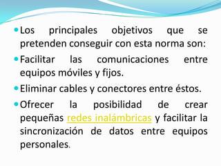  Los     principales objetivos que se
  pretenden conseguir con esta norma son:
 Facilitar las comunicaciones entre
  equipos móviles y fijos.
 Eliminar cables y conectores entre éstos.
 Ofrecer la        posibilidad de crear
  pequeñas redes inalámbricas y facilitar la
  sincronización de datos entre equipos
  personales.
 