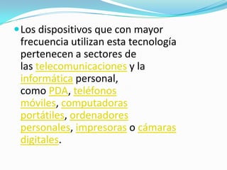  Los dispositivos que con mayor
 frecuencia utilizan esta tecnología
 pertenecen a sectores de
 las telecomunicaciones y la
 informática personal,
 como PDA, teléfonos
 móviles, computadoras
 portátiles, ordenadores
 personales, impresoras o cámaras
 digitales.
 