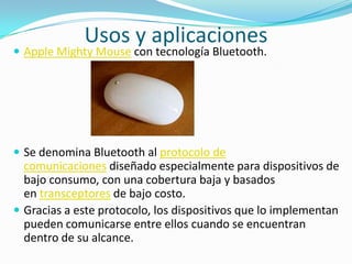 Usos y aplicaciones
 Apple Mighty Mouse con tecnología Bluetooth.




 Se denomina Bluetooth al protocolo de
  comunicaciones diseñado especialmente para dispositivos de
  bajo consumo, con una cobertura baja y basados
  en transceptores de bajo costo.
 Gracias a este protocolo, los dispositivos que lo implementan
  pueden comunicarse entre ellos cuando se encuentran
  dentro de su alcance.
 