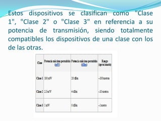 Estos dispositivos se clasifican como "Clase
1", "Clase 2" o "Clase 3" en referencia a su
potencia de transmisión, siendo totalmente
compatibles los dispositivos de una clase con los
de las otras.
 