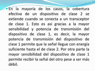  En la mayoría de los casos, la cobertura
 efectiva de un dispositivo de clase 2 se
 extiende cuando se conecta a un transceptor
 de clase 1. Esto es así gracias a la mayor
 sensibilidad y potencia de transmisión del
 dispositivo de clase 1, es decir, la mayor
 potencia de transmisión del dispositivo de
 clase 1 permite que la señal llegue con energía
 suficiente hasta el de clase 2. Por otra parte la
 mayor sensibilidad del dispositivo de clase 1
 permite recibir la señal del otro pese a ser más
 débil.
 