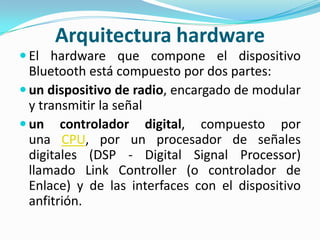 Arquitectura hardware
 El hardware que compone el dispositivo
  Bluetooth está compuesto por dos partes:
 un dispositivo de radio, encargado de modular
  y transmitir la señal
 un controlador digital, compuesto por
  una CPU, por un procesador de señales
  digitales (DSP - Digital Signal Processor)
  llamado Link Controller (o controlador de
  Enlace) y de las interfaces con el dispositivo
  anfitrión.
 