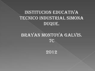 INSTITUCION EDUCATIVA
TECNICO INDUSTRIAL SIMONA
          DUQUE.

BRAYAN MONTOYA GALVIS.
         7C

          2012
 