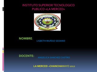 INSTITUTO SUPERIOR TECNOLOGICO
       PUBLICO «LA MERCED»




NOMBRE:
            LISBETH MUÑOZ SEDANO




DOCENTE:    ANGELICA SANCHEZ CASTRO


          LA MERCED –CHANCHAMAYO 2012
 