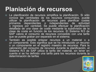 Planiación de recursos
 La planificación de recursos simplifica la planificación. Si sólo
conoce las cantidades de los recursos consumidos, puede
utilizar la planificación de recursos para planificar costes
primarios dependientes o independientes de actividad
o ingresos por cantidad. Se puede efectuar la planificación
detallada de una clase de coste mediante la subdivisión de la
clase de coste en función de los recursos. El Sistema R/3 de
SAP valora el consumo de recursos concedido con una tarifa
que se puede grabar por separado en el sistema.
 También es posible enlazar recursos a un material o a
un componente. Esto significa que se ha introducido un recurso
o un componente en el registro maestro de recursos. Para la
valoración del consumo de recursos durante la planificación, el
Sistema R/3 de SAP utiliza la tarifa del material, sin tener en
cuenta si se ha definido una tarifa para los recursos durante la
determinación de tarifas
 