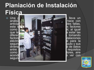 Planiación de Instalación
Física
 Una planeación de instalaciones físicas lleva un
análisis y diseño detallado el cual se hace con
anticipación para prevenir riesgos y posibles fallas,
esta se lleva acabo tomando importantes factores
como son el área y la ubicación del local, al igual
que la ubicación de las áreas donde van a estar las
diferentes departamentos de informática tomando
factores importantes como seguridad, instalaciones
eléctricas y ruido, lo cual es primordial para la
seguridad y el buen uso del centro de computo y sus
diversas áreas de soporte, análisis, captura de datos
entre otras, al igual que los principales requisitos
como la conexión a tierra física, reguladores, aire
acondicionado y todo lo que tenga que ver con
seguridad para el mismo.
 