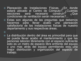  Planeación de Instalaciones Físicas. ¿En donde
estará ubicado el Centro de Cómputo?, ¿Cuantas
secciones será necesario construir? ¿Que
condiciones de ventilación serán necesarias?...
 Estas son algunas de las preguntas que debemos
hacernos para llevar acabo una planeación
satisfactoria de las instalaciones físicas de nuestro
departamento y sus respectivas áreas.

 La distribución dentro del área es primordial para que
se pueda llevar acabo el mantenimiento y que las
personas laboren libremente con el espacio suficiente
esto es un metro de espacio libre enfrente del equipo
y uno mas atrás del equipo permitiendo esto una
mejor distribución y organización del espacio de
trabajo.
 