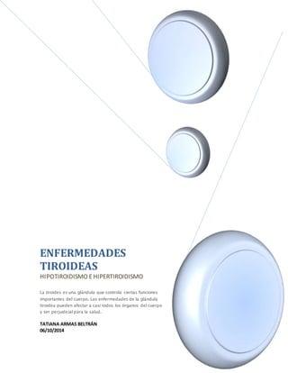 ENFERMEDADES 
TIROIDEAS 
HIPOTIROIDISMO E HIPERTIROIDISMO 
La tiroides es una glándula que controla ciertas funciones 
importantes del cuerpo. Las enfermedades de la glándula 
tiroidea pueden afectar a casi todos los órganos del cuerpo 
y ser perjudicial para la salud. 
TATIANA ARMAS BELTRÁN 
06/10/2014 
 