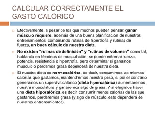 CALCULAR CORRECTAMENTE EL
GASTO CALÓRICO
 Efectivamente, a pesar de los que muchos pueden pensar, ganar
músculo requiere, además de una buena planificación de nuestros
entrenamientos, combinando rutinas de hipertrofia y rutinas de
fuerza, un buen cálculo de nuestra dieta.
 No existen "rutinas de definición" y "rutinas de volumen" como tal,
hablando en términos de musculación, se puede entrenar fuerza,
potencia, resistencia o hipertrofia, pero determinar si ganamos
músculo o perdemos grasa dependerá de nuestra dieta.
 Si nuestra dieta es normocalórica, es decir, consumimos las mismas
calorías que gastamos, mantendremos nuestro peso, si por el contrario
generamos un superávit calórico (dieta hipercalórica) aumentaremos
nuestra musculatura y ganaremos algo de grasa. Y si elegimos hacer
una dieta hipocalórica, es decir, consumir menos calorías de las que
gastamos, perderemos grasa (y algo de músculo, esto dependerá de
nuestros entrenamientos).
 