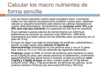 Calcular los macro nutrientes de
forma sencilla
 Una vez hemos calculado nuestro gasto energético diario, conociendo
cuáles son las calorías necesarias para mantener nuestro peso, debemos
calcular un pequeño incremento para obtener las calorías necesarias de
nuestra dieta hipercalórica. Generalmente con aumentar entre 15% y un
20% será más que suficiente (no superando las 500 Kcal de superávit).
 Si por ejemplo nuestras calorías de mantenimiento son 2200 Kcal,
hablaríamos de consumir en superávit unas 2500 Kcal - 2650 Kcal.
Supongamos que estos valores son los obtenidos para una persona con un
peso de 70 Kg.
 En lugar de seguir una regla de porcentajes de proteínas, carbohidratos y
grasas, la mejor opción para calcular el reparto de
macronutrientes (basándonos en una persona sana y con un % graso
bajo, entre un 7% y un 14%) es utilizando las siguientes referencias:
 Proteínas: según la OMS, el mínimo de proteínas para mantener la salud
es de 0.8g/Kg de peso, pero siendo personas no sedentarias y entrenando
específicamente para ganar fuerza o músculo, lo ideal es consumir entre
2.2g/Kg y 2.5g/Kg de peso, es decir, nuestro sujeto de 70 Kg deberá
consumir entre 154g y 175g de proteínas. En términos de calorías, 1g de
proteína contiene 4 Kcal así que sería entre 616 Kcal y 700 Kcal.
 