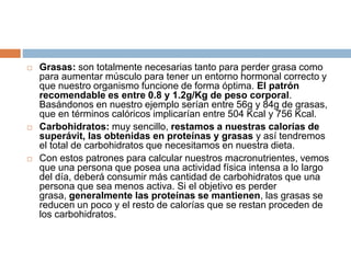  Grasas: son totalmente necesarias tanto para perder grasa como
para aumentar músculo para tener un entorno hormonal correcto y
que nuestro organismo funcione de forma óptima. El patrón
recomendable es entre 0.8 y 1.2g/Kg de peso corporal.
Basándonos en nuestro ejemplo serían entre 56g y 84g de grasas,
que en términos calóricos implicarían entre 504 Kcal y 756 Kcal.
 Carbohidratos: muy sencillo, restamos a nuestras calorías de
superávit, las obtenidas en proteínas y grasas y así tendremos
el total de carbohidratos que necesitamos en nuestra dieta.
 Con estos patrones para calcular nuestros macronutrientes, vemos
que una persona que posea una actividad física intensa a lo largo
del día, deberá consumir más cantidad de carbohidratos que una
persona que sea menos activa. Si el objetivo es perder
grasa, generalmente las proteínas se mantienen, las grasas se
reducen un poco y el resto de calorías que se restan proceden de
los carbohidratos.
 