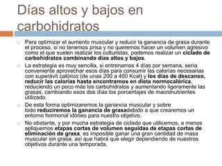 Días altos y bajos en
carbohidratos
 Para optimizar el aumento muscular y reducir la ganancia de grasa durante
el proceso, si no tenemos prisa y no queremos hacer un volumen agresivo
como el que suelen realizar los culturistas, podemos realizar un ciclado de
carbohidratos combinando días altos y bajos.
 La estrategia es muy sencilla, si entrenamos 4 días por semana, sería
conveniente aprovechar esos días para consumir las calorías necesarias
con superávit calórico (de unas 200 a 400 Kcal) y los días de descanso,
reducir las calorías hasta encontrarnos en dieta normocalórica,
reduciendo un poco más los carbohidratos y aumentando ligeramente las
grasas, cambiando esos dos días los porcentajes de macronutrientes
utilizado.
 De esta forma optimizaremos la ganancia muscular y sobre
todo reduciremos la ganancia de grasadebido a que crearemos un
entorno hormonal idóneo para nuestro objetivo.
 No obstante, y por mucha estrategia de ciclado que utilicemos, a menos
apliquemos etapas cortas de volumen seguidas de etapas cortas de
eliminación de grasa, es imposible ganar una gran cantidad de masa
muscular sin grasa, así que habrá que elegir dependiendo de nuestros
objetivos durante una temporada.
 
