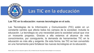 Las TIC en la educación
Las TIC en la educación: nuevas tecnologías en el aula.
Las Tecnologías de la Información y Comunicación (TIC) están en un
constante cambio que afecta todos los campos de la sociedad, incluida la
educación. La tecnología es una necesidad para la sociedad actual que vive
un incesante progreso. Gracias a ella estamos al alcance de más
conocimientos, por consiguiente, la demanda de herramientas TIC en la
educación es más alta y exigente. De esta forma, las TIC se han convertido
en una herramienta para fortalecer las nuevas tecnologías en la educación.
Robotix. (2021). Las TIC en la educación. agosto 15, 2021, de Robotx Sitio web: https://www.robotix.es/blog/las-tic-en-la-educacion/
 