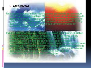  AMBIENTAL

Una de las consecuencias mas grandes del mundo es generado
  por el uso de combustibles fósiles, a través de las emisiones de
  gases que arroja al ambiente, otro es la quema de petróleo, el
  carbón y el gas natural que ha causado un aumento de CO2 y
  que es de 1,4 ppm al año por lo que también produce un
  aumento de temperatura.

Existen dos fenómenos, el cenit del petróleo y el cambio climático
   el cual se necesita tomar en cuenta que el aumento de las
   emisiones a la atmosfera es producto por el consumo de
   combustibles a un alto grado y el cual es el principal
   responsable del cambio climático, se afirma que en las próximas
   décadas ya no habrá petróleo y se sufrirá las consecuencias de
   su utilización como su escasez y sus altos precios y la relación
   que existe entre estos dos fenómenos son que las
   consecuencias son similares o sinérgicas .
 