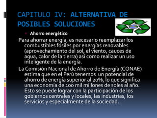 CAPITULO IV: ALTERNATIVA DE
POSIBLES SOLUCIONES
   Ahorro energético
Para ahorrar energía, es necesario reemplazar los
  combustibles fósiles por energías renovables
  (aprovechamiento del sol, el viento, cauces de
  agua, calor de la tierra) así como realizar un uso
  inteligente de la energía.
La Comisión Nacional de Ahorro de Energía (CONAE)
  estima que en el Perú tenemos un potencial de
  ahorro de energía superior al 20%, lo que significa
  una economía de 100 mil millones de soles al año.
  Esto se puede lograr con la participación de los
  gobiernos centrales y locales, las industrias, los
  servicios y especialmente de la sociedad.
 