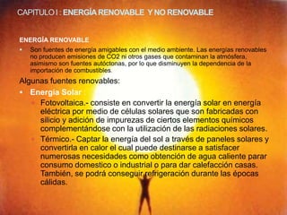 CAPITULO I : ENERGÍA RENOVABLE Y NO RENOVABLE


ENERGÍA RENOVABLE
   Son fuentes de energía amigables con el medio ambiente. Las energías renovables
    no producen emisiones de CO2 ni otros gases que contaminan la atmósfera,
    asimismo son fuentes autóctonas, por lo que disminuyen la dependencia de la
    importación de combustibles.
Algunas fuentes renovables:
 Energía Solar :
    Fotovoltaica.- consiste en convertir la energía solar en energía
     eléctrica por medio de células solares que son fabricadas con
     silicio y adición de impurezas de ciertos elementos químicos
     complementándose con la utilización de las radiaciones solares.
    Térmico.- Captar la energía del sol a través de paneles solares y
     convertirla en calor el cual puede destinarse a satisfacer
     numerosas necesidades como obtención de agua caliente parar
     consumo domestico o industrial o para dar calefacción casas.
     También, se podrá conseguir refrigeración durante las épocas
     cálidas.
 