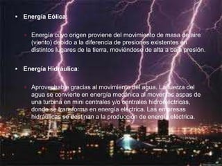  Energía Eólica:


    Energía cuyo origen proviene del movimiento de masa de aire
     (viento) debido a la diferencia de presiones existentes en
     distintos lugares de la tierra, moviéndose de alta a baja presión.


 Energía Hidráulica:


    Aprovechable gracias al movimiento del agua. La fuerza del
     agua se convierte en energía mecánica al mover las aspas de
     una turbina en mini centrales y/o centrales hidroeléctricas,
     donde se transforma en energía eléctrica. Las empresas
     hidráulicas se destinan a la producción de energía eléctrica.
 
