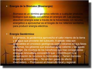  Energía de la Biomasa (Bioenergía):


    Biomasa es un término genérico referido a cualquier producto
     biológico que puede convertirse en energía útil. Las plantas
     absorben energía solar a través de la fotosíntesis .Un recurso
     energético a aprovechar es el biogás de los rellenos sanitarios
     para producir energía eléctrica.


 Energía Geotérmica:
    En síntesis, la geotérmica aprovecha el calor interno de la tierra
     y el agua que proviene del subsuelo. A simple vista son
     apreciables en procesos geológicos como volcanes en sus fases
     póstumas, los géiseres que expulsan agua caliente y las aguas
     termales. De muchos de los beneficios que trae consigo estas
     energías renovables conocemos que: - Contribuyen a la
     conservación de recursos no renovables. – Tienen menores
     impactos ambientales. – No emiten gases de efecto
     invernadero. – Promueven el desarrollo local y regional.
 