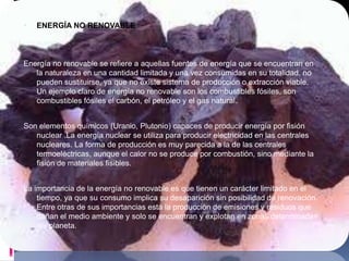    ENERGÍA NO RENOVABLE



Energía no renovable se refiere a aquellas fuentes de energía que se encuentran en
   la naturaleza en una cantidad limitada y una vez consumidas en su totalidad, no
   pueden sustituirse, ya que no existe sistema de producción o extracción viable.
   Un ejemplo claro de energía no renovable son los combustibles fósiles, son
   combustibles fósiles el carbón, el petróleo y el gas natural.


Son elementos químicos (Uranio, Plutonio) capaces de producir energía por fisión
   nuclear .La energía nuclear se utiliza para producir electricidad en las centrales
   nucleares. La forma de producción es muy parecida a la de las centrales
   termoeléctricas, aunque el calor no se produce por combustión, sino mediante la
   fisión de materiales fisibles.


La importancia de la energía no renovable es que tienen un carácter limitado en el
    tiempo, ya que su consumo implica su desaparición sin posibilidad de renovación.
    Entre otras de sus importancias está la producción de emisiones y residuos que
    dañan el medio ambiente y solo se encuentran y explotan en zonas determinadas
    del planeta.
 