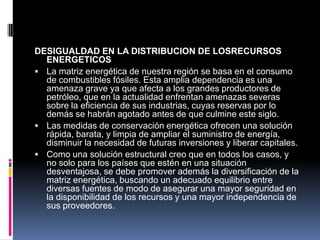 DESIGUALDAD EN LA DISTRIBUCION DE LOSRECURSOS
  ENERGETICOS
 La matriz energética de nuestra región se basa en el consumo
  de combustibles fósiles. Esta amplia dependencia es una
  amenaza grave ya que afecta a los grandes productores de
  petróleo, que en la actualidad enfrentan amenazas severas
  sobre la eficiencia de sus industrias, cuyas reservas por lo
  demás se habrán agotado antes de que culmine este siglo.
 Las medidas de conservación energética ofrecen una solución
  rápida, barata, y limpia de ampliar el suministro de energía,
  disminuir la necesidad de futuras inversiones y liberar capitales.
 Como una solución estructural creo que en todos los casos, y
  no solo para los países que estén en una situación
  desventajosa, se debe promover además la diversificación de la
  matriz energética, buscando un adecuado equilibrio entre
  diversas fuentes de modo de asegurar una mayor seguridad en
  la disponibilidad de los recursos y una mayor independencia de
  sus proveedores.
 