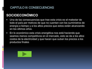 CAPITULO III: CONSECUENCIAS

SOCIOECONÓMICO
 Una de las consecuencias que trae esta crisis es el malestar de
  todo el país por motivos de que no cuentan con los suministros de
  energía a tiempo y a los altos precios que estos están alcanzando
  en los últimos años.
 En lo económico esta crisis energética nos está haciendo que
  seamos menos competitivos en el mercado, esto se da a los altos
  costos de la electricidad y que hacen que suban los precios a los
  productos finales
 