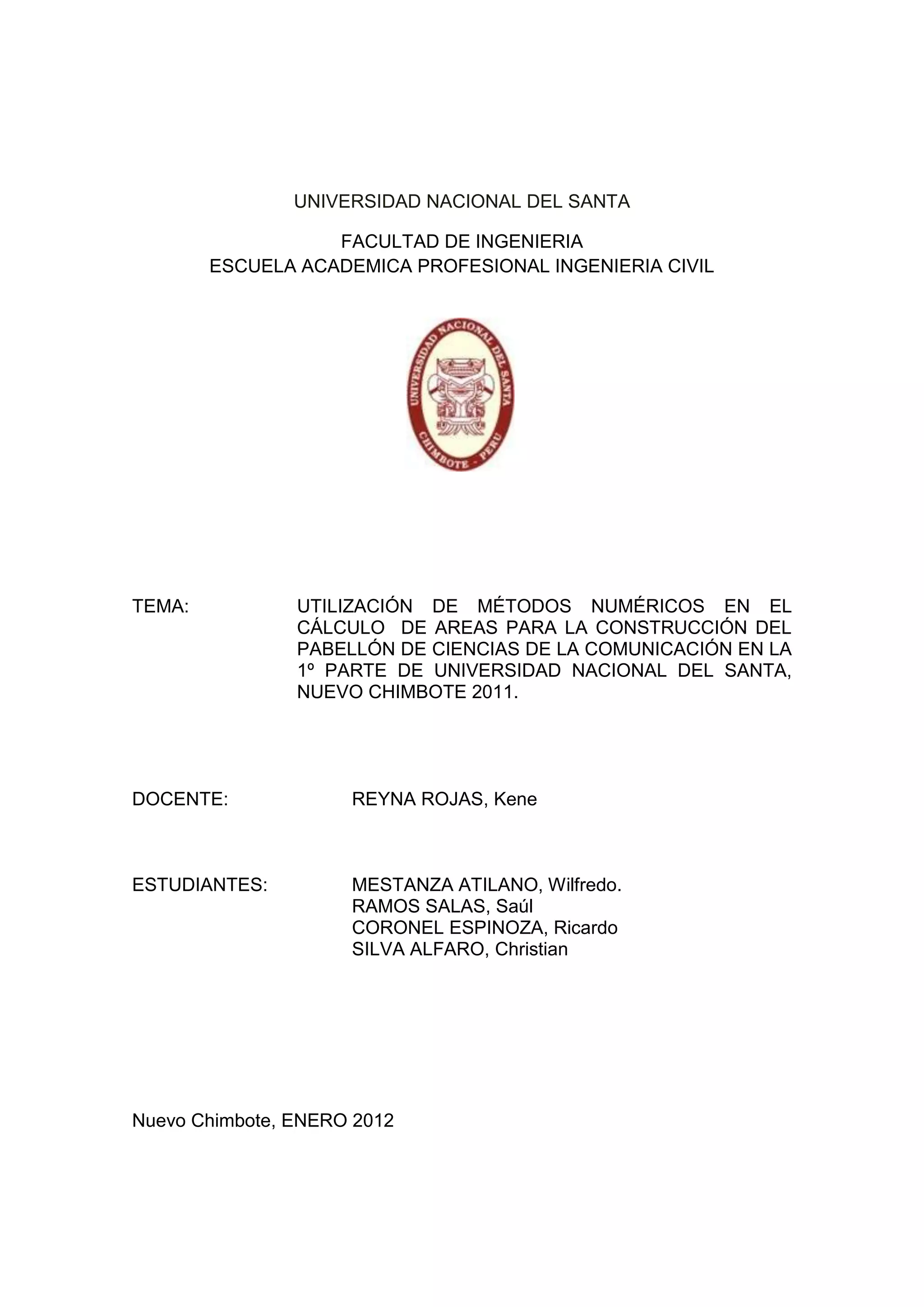 UNIVERSIDAD NACIONAL DEL SANTA

                   FACULTAD DE INGENIERIA
        ESCUELA ACADEMICA PROFESIONAL INGENIERIA CIVIL




TEMA:           UTILIZACIÓN DE MÉTODOS NUMÉRICOS EN EL
                CÁLCULO DE AREAS PARA LA CONSTRUCCIÓN DEL
                PABELLÓN DE CIENCIAS DE LA COMUNICACIÓN EN LA
                1º PARTE DE UNIVERSIDAD NACIONAL DEL SANTA,
                NUEVO CHIMBOTE 2011.




DOCENTE:             REYNA ROJAS, Kene



ESTUDIANTES:         MESTANZA ATILANO, Wilfredo.
                     RAMOS SALAS, Saúl
                     CORONEL ESPINOZA, Ricardo
                     SILVA ALFARO, Christian




Nuevo Chimbote, ENERO 2012
 