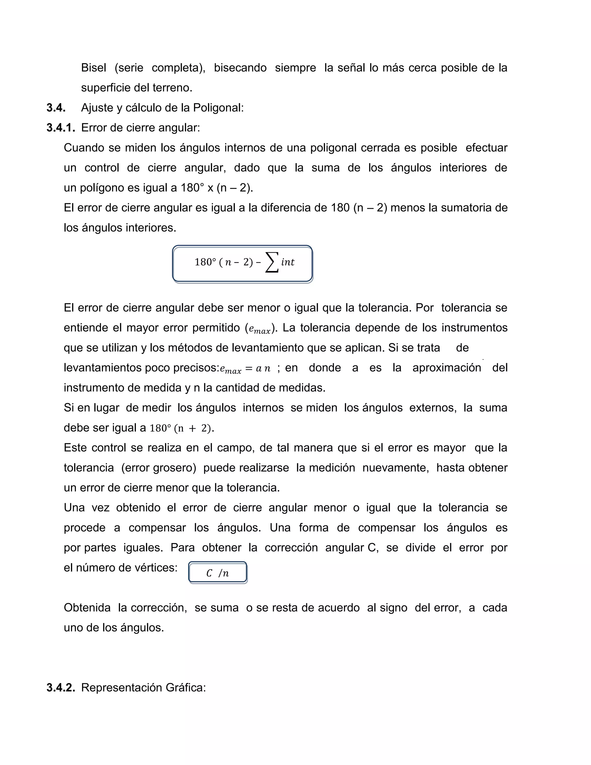 Bisel (serie completa), bisecando siempre la señal lo más cerca posible de la
       superficie del terreno.
3.4.   Ajuste y cálculo de la Poligonal:
3.4.1. Error de cierre angular:
   Cuando se miden los ángulos internos de una poligonal cerrada es posible efectuar
   un control de cierre angular, dado que la suma de los ángulos interiores de
   un polígono es igual a 180° x (n – 2).
   El error de cierre angular es igual a la diferencia de 180 (n – 2) menos la sumatoria de
   los ángulos interiores.




   El error de cierre angular debe ser menor o igual que la tolerancia. Por tolerancia se
   entiende el mayor error permitido (      ). La tolerancia depende de los instrumentos
   que se utilizan y los métodos de levantamiento que se aplican. Si se trata   de
   levantamientos poco precisos:             ; en donde a es la aproximación del
   instrumento de medida y n la cantidad de medidas.
   Si en lugar de medir los ángulos internos se miden los ángulos externos, la suma
   debe ser igual a               .
   Este control se realiza en el campo, de tal manera que si el error es mayor que la
   tolerancia (error grosero) puede realizarse la medición nuevamente, hasta obtener
   un error de cierre menor que la tolerancia.
   Una vez obtenido el error de cierre angular menor o igual que la tolerancia se
   procede a compensar los ángulos. Una forma de compensar los ángulos es
   por partes iguales. Para obtener la corrección angular C, se divide el error por
   el número de vértices:


   Obtenida la corrección, se suma o se resta de acuerdo al signo del error, a cada
   uno de los ángulos.




3.4.2. Representación Gráfica:
 