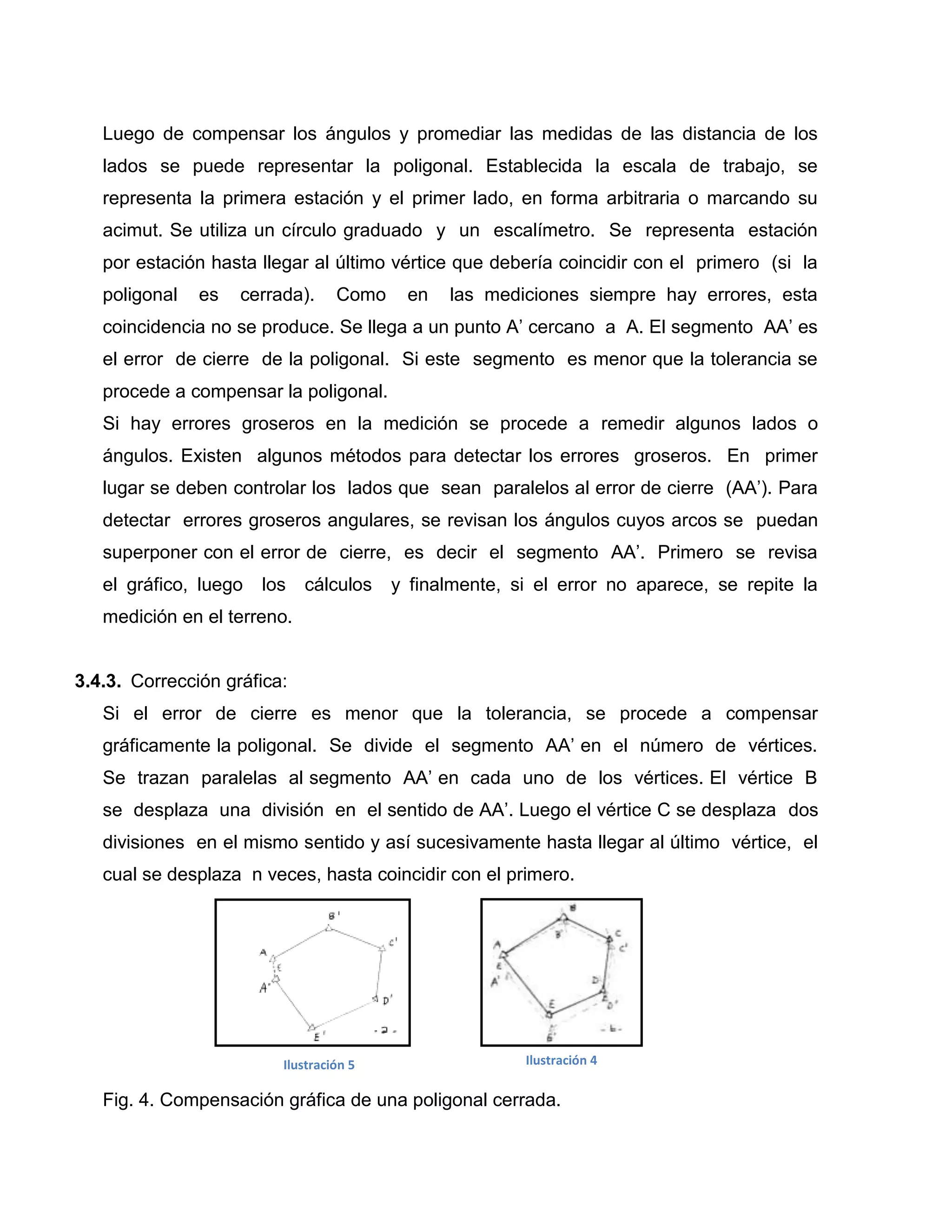 Luego de compensar los ángulos y promediar las medidas de las distancia de los
   lados se puede representar la poligonal. Establecida la escala de trabajo, se
   representa la primera estación y el primer lado, en forma arbitraria o marcando su
   acimut. Se utiliza un círculo graduado y un escalímetro. Se representa estación
   por estación hasta llegar al último vértice que debería coincidir con el primero (si la
   poligonal   es   cerrada).     Como    en   las mediciones siempre hay errores, esta
   coincidencia no se produce. Se llega a un punto A’ cercano a A. El segmento AA’ es
   el error de cierre de la poligonal. Si este segmento es menor que la tolerancia se
   procede a compensar la poligonal.
   Si hay errores groseros en la medición se procede a remedir algunos lados o
   ángulos. Existen algunos métodos para detectar los errores groseros. En primer
   lugar se deben controlar los lados que sean paralelos al error de cierre (AA’). Para
   detectar errores groseros angulares, se revisan los ángulos cuyos arcos se puedan
   superponer con el error de cierre, es decir el segmento AA’. Primero se revisa
   el gráfico, luego   los   cálculos    y finalmente, si el error no aparece, se repite la
   medición en el terreno.


3.4.3. Corrección gráfica:
   Si el error de cierre es menor que la tolerancia, se procede a compensar
   gráficamente la poligonal. Se divide el segmento AA’ en el número de vértices.
   Se trazan paralelas al segmento AA’ en cada uno de los vértices. El vértice B
   se desplaza una división en el sentido de AA’. Luego el vértice C se desplaza dos
   divisiones en el mismo sentido y así sucesivamente hasta llegar al último vértice, el
   cual se desplaza n veces, hasta coincidir con el primero.




                         Ilustración 5                  Ilustración 4

   Fig. 4. Compensación gráfica de una poligonal cerrada.
 