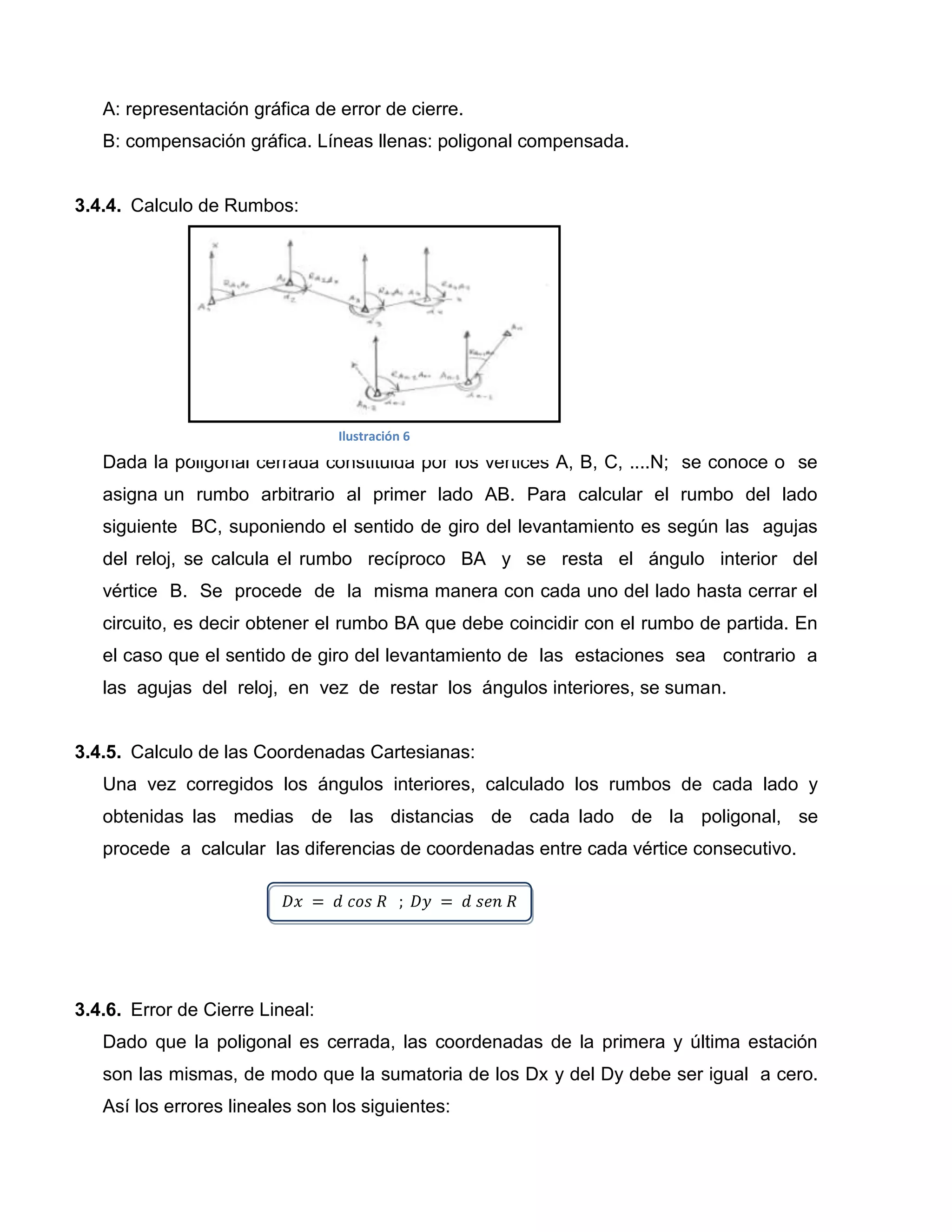 A: representación gráfica de error de cierre.
   B: compensación gráfica. Líneas llenas: poligonal compensada.


3.4.4. Calculo de Rumbos:




                                 Ilustración 6
   Dada la poligonal cerrada constituida por los vértices A, B, C, ....N; se conoce o se
   asigna un rumbo arbitrario al primer lado AB. Para calcular el rumbo del lado
   siguiente BC, suponiendo el sentido de giro del levantamiento es según las agujas
   del reloj, se calcula el rumbo recíproco BA y se resta el ángulo interior del
   vértice B. Se procede de la misma manera con cada uno del lado hasta cerrar el
   circuito, es decir obtener el rumbo BA que debe coincidir con el rumbo de partida. En
   el caso que el sentido de giro del levantamiento de las estaciones sea contrario a
   las agujas del reloj, en vez de restar los ángulos interiores, se suman.


3.4.5. Calculo de las Coordenadas Cartesianas:
   Una vez corregidos los ángulos interiores, calculado los rumbos de cada lado y
   obtenidas las medias de las distancias de cada lado de la poligonal, se
   procede a calcular las diferencias de coordenadas entre cada vértice consecutivo.




3.4.6. Error de Cierre Lineal:
   Dado que la poligonal es cerrada, las coordenadas de la primera y última estación
   son las mismas, de modo que la sumatoria de los Dx y del Dy debe ser igual a cero.
   Así los errores lineales son los siguientes:
 