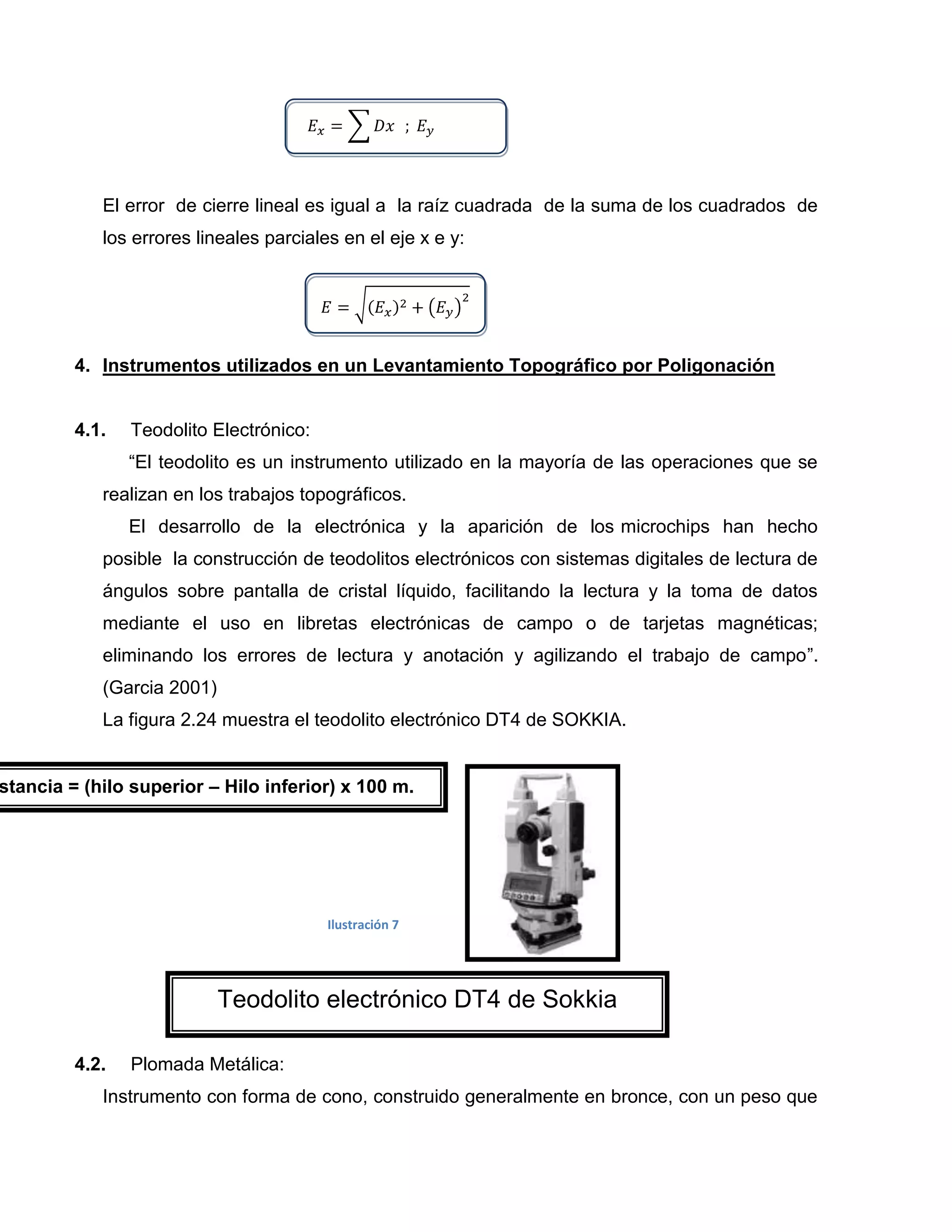 El error de cierre lineal es igual a la raíz cuadrada de la suma de los cuadrados de
            los errores lineales parciales en el eje x e y:




         4. Instrumentos utilizados en un Levantamiento Topográfico por Poligonación


         4.1.   Teodolito Electrónico:
                “El teodolito es un instrumento utilizado en la mayoría de las operaciones que se
            realizan en los trabajos topográficos.
                El desarrollo de la electrónica y la aparición de los microchips han hecho
            posible la construcción de teodolitos electrónicos con sistemas digitales de lectura de
            ángulos sobre pantalla de cristal líquido, facilitando la lectura y la toma de datos
            mediante el uso en libretas electrónicas de campo o de tarjetas magnéticas;
            eliminando los errores de lectura y anotación y agilizando el trabajo de campo”.
            (Garcia 2001)
            La figura 2.24 muestra el teodolito electrónico DT4 de SOKKIA.


stancia = (hilo superior – Hilo inferior) x 100 m.




                                         Ilustración 7




                            Teodolito electrónico DT4 de Sokkia

         4.2.   Plomada Metálica:
            Instrumento con forma de cono, construido generalmente en bronce, con un peso que
 