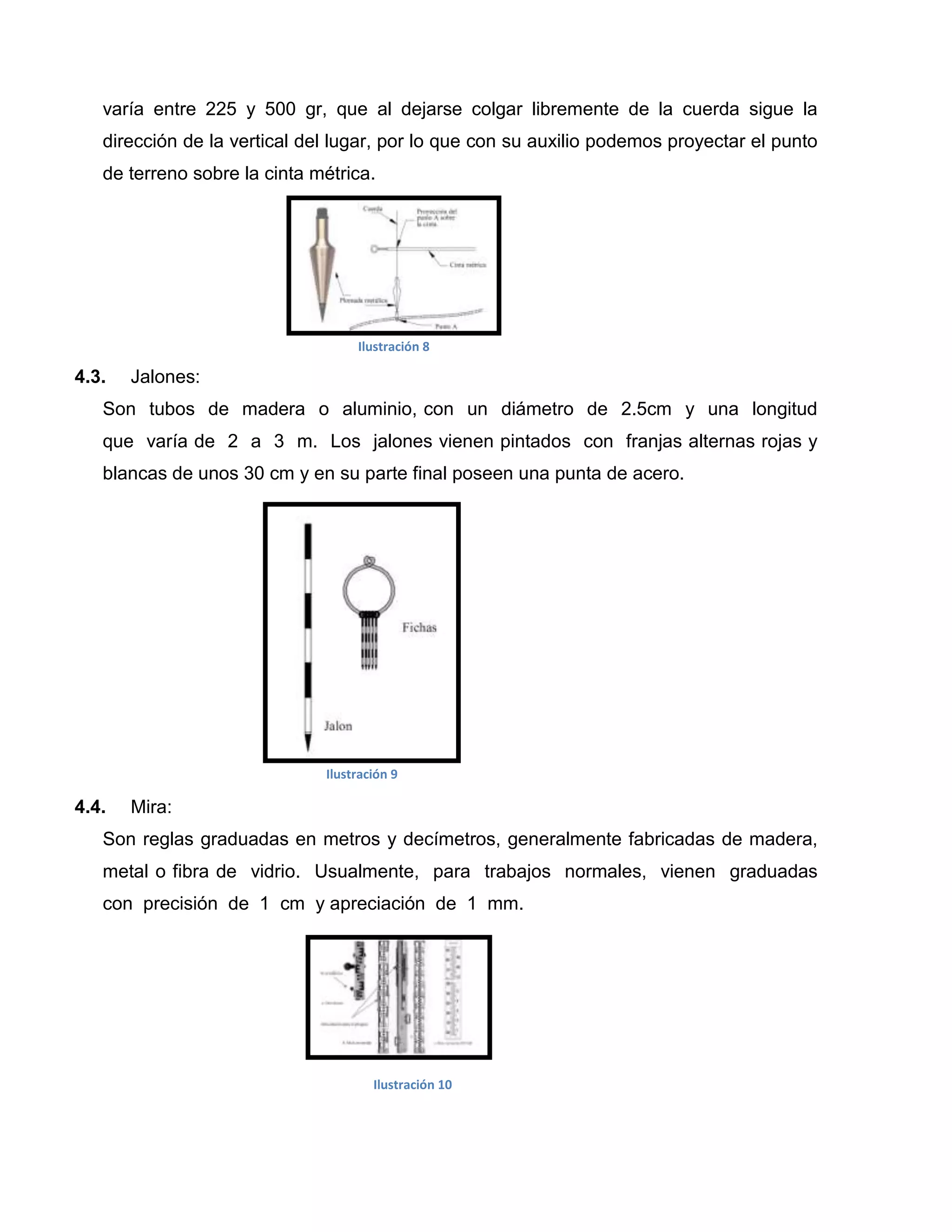 varía entre 225 y 500 gr, que al dejarse colgar libremente de la cuerda sigue la
   dirección de la vertical del lugar, por lo que con su auxilio podemos proyectar el punto
   de terreno sobre la cinta métrica.




                                   Ilustración 8

4.3.   Jalones:
   Son tubos de madera o aluminio, con un diámetro de 2.5cm y una longitud
   que varía de 2 a 3 m. Los jalones vienen pintados con franjas alternas rojas y
   blancas de unos 30 cm y en su parte final poseen una punta de acero.




                              Ilustración 9

4.4.   Mira:
   Son reglas graduadas en metros y decímetros, generalmente fabricadas de madera,
   metal o fibra de vidrio. Usualmente, para trabajos normales, vienen graduadas
   con precisión de 1 cm y apreciación de 1 mm.




                                      Ilustración 10
 