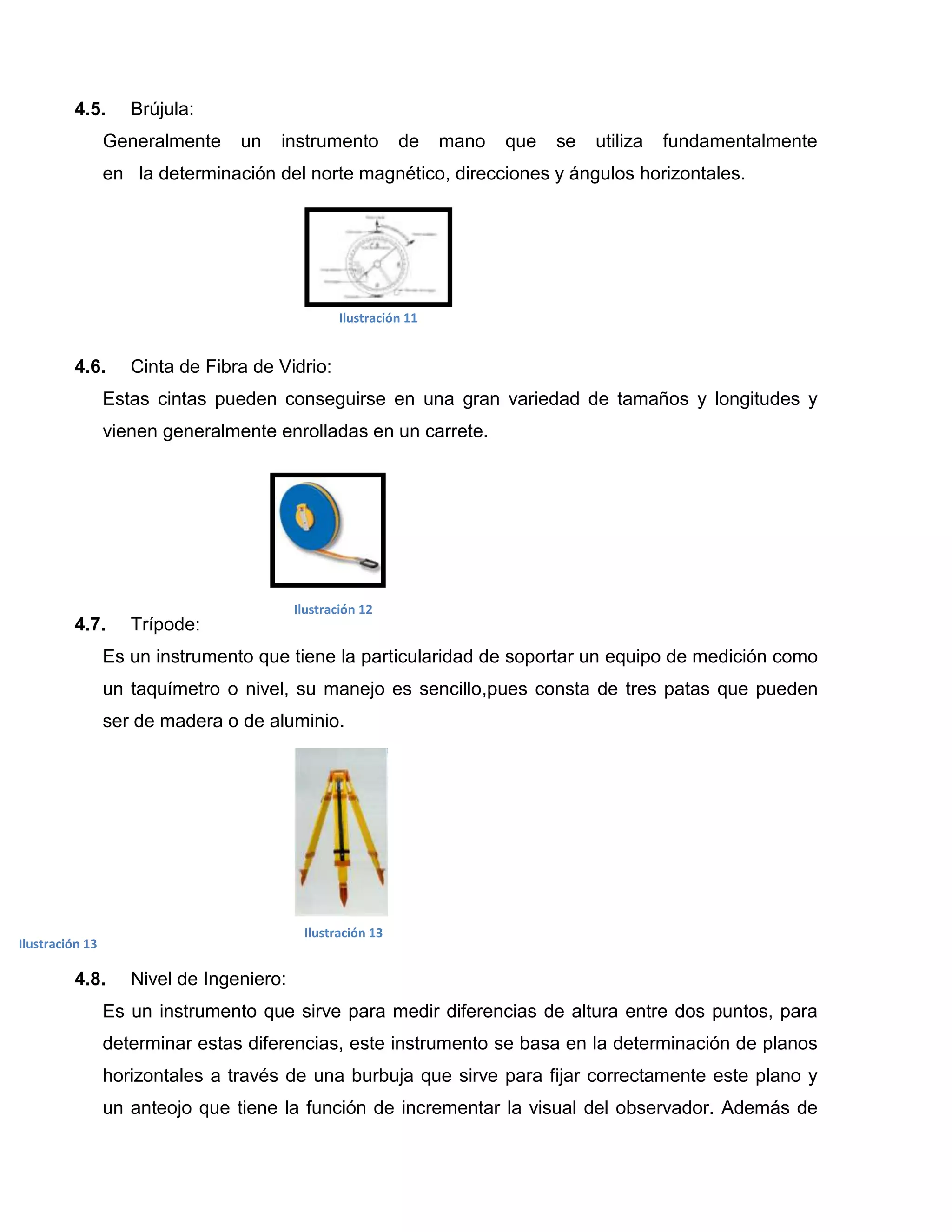 4.5.       Brújula:
                 Generalmente    un   instrumento           de     mano   que   se   utiliza   fundamentalmente
                 en la determinación del norte magnético, direcciones y ángulos horizontales.




                                                  Ilustración 11


         4.6.       Cinta de Fibra de Vidrio:
                 Estas cintas pueden conseguirse en una gran variedad de tamaños y longitudes y
                 vienen generalmente enrolladas en un carrete.




                                          Ilustración 12
         4.7.       Trípode:
                 Es un instrumento que tiene la particularidad de soportar un equipo de medición como
                 un taquímetro o nivel, su manejo es sencillo,pues consta de tres patas que pueden
                 ser de madera o de aluminio.




                                           Ilustración 13
Ilustración 13

         4.8.       Nivel de Ingeniero:
                 Es un instrumento que sirve para medir diferencias de altura entre dos puntos, para
                 determinar estas diferencias, este instrumento se basa en la determinación de planos
                 horizontales a través de una burbuja que sirve para fijar correctamente este plano y
                 un anteojo que tiene la función de incrementar la visual del observador. Además de
 