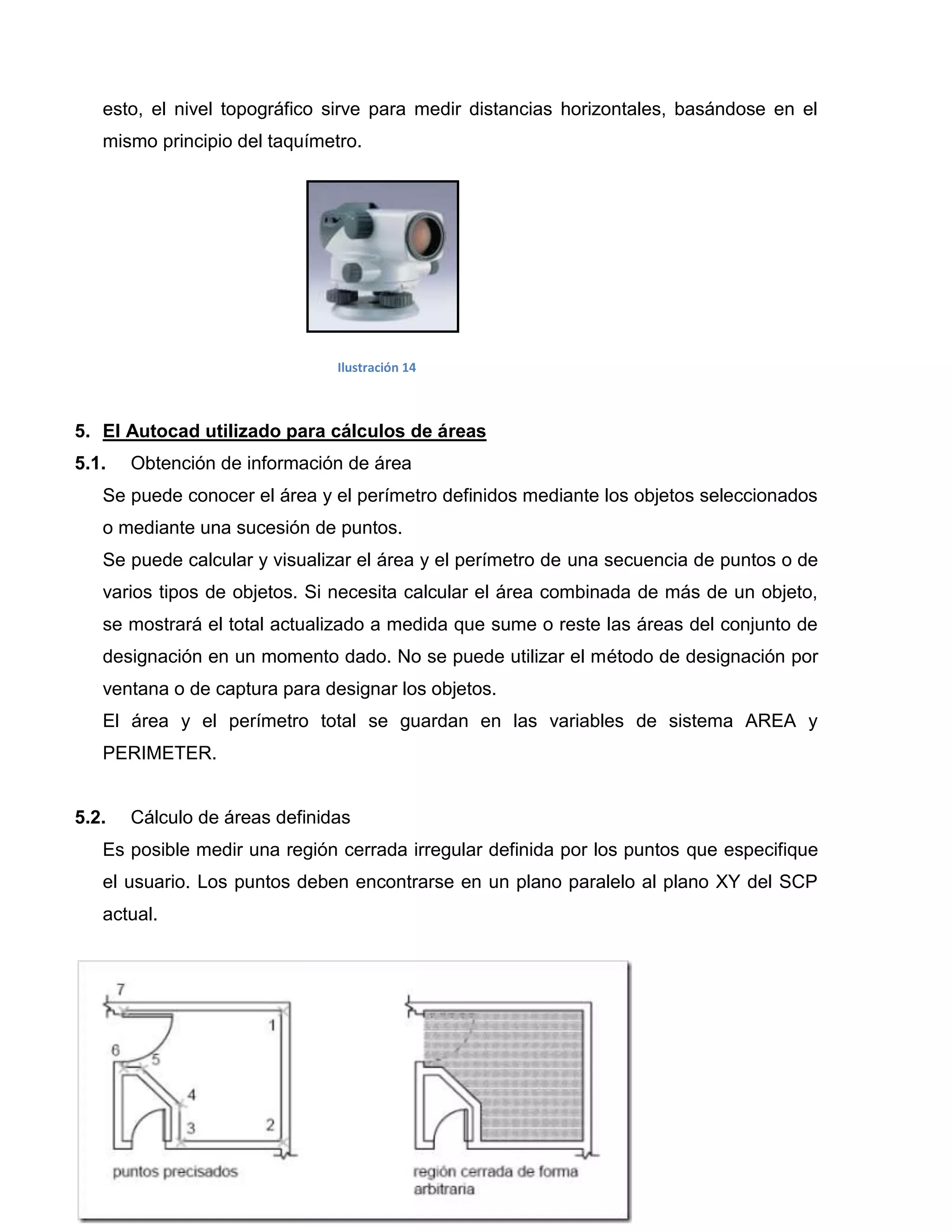 esto, el nivel topográfico sirve para medir distancias horizontales, basándose en el
   mismo principio del taquímetro.




                               Ilustración 14



5. El Autocad utilizado para cálculos de áreas
5.1.   Obtención de información de área
   Se puede conocer el área y el perímetro definidos mediante los objetos seleccionados
   o mediante una sucesión de puntos.
   Se puede calcular y visualizar el área y el perímetro de una secuencia de puntos o de
   varios tipos de objetos. Si necesita calcular el área combinada de más de un objeto,
   se mostrará el total actualizado a medida que sume o reste las áreas del conjunto de
   designación en un momento dado. No se puede utilizar el método de designación por
   ventana o de captura para designar los objetos.
   El área y el perímetro total se guardan en las variables de sistema AREA y
   PERIMETER.


5.2.   Cálculo de áreas definidas
   Es posible medir una región cerrada irregular definida por los puntos que especifique
   el usuario. Los puntos deben encontrarse en un plano paralelo al plano XY del SCP
   actual.
 